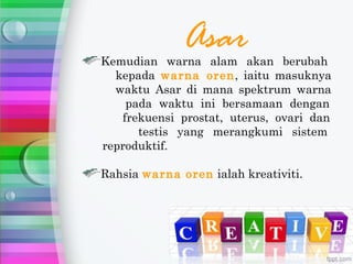 Asar
Kemudian warna alam akan berubah
  kepada warna oren, iaitu masuknya
  waktu Asar di mana spektrum warna
    pada waktu ini bersamaan dengan
   frekuensi prostat, uterus, ovari dan
      testis yang merangkumi sistem
reproduktif.

Rahsia warna oren ialah kreativiti.
 