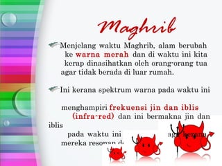 Maghrib
   Menjelang waktu Maghrib, alam berubah
    ke warna merah dan di waktu ini kita
    kerap dinasihatkan oleh orang-orang tua
   agar tidak berada di luar rumah.

   Ini kerana spektrum warna pada waktu ini

    menghampiri frekuensi jin dan iblis
       (infra-red) dan ini bermakna jin dan
iblis
      pada waktu ini amat bertenaga kerana
    mereka resonan dengan alam.
 