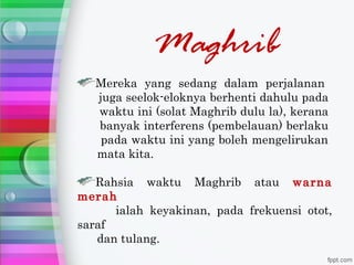 Maghrib
   Mereka yang sedang dalam perjalanan
   juga seelok-eloknya berhenti dahulu pada
   waktu ini (solat Maghrib dulu la), kerana
   banyak interferens (pembelauan) berlaku
    pada waktu ini yang boleh mengelirukan
   mata kita.

   Rahsia waktu Maghrib atau warna
merah
      ialah keyakinan, pada frekuensi otot,
saraf
   dan tulang.
 