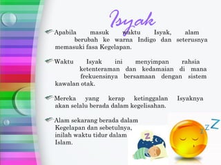 Apabila    masuk
                 Isyak
                     waktu  Isyak,   alam
      berubah ke warna Indigo dan seterusnya
memasuki fasa Kegelapan.

Waktu     Isyak    ini   menyimpan   rahsia
       ketenteraman dan kedamaian di mana
        frekuensinya bersamaan dengan sistem
kawalan otak.

Mereka    yang    kerap   ketinggalan   Isyaknya
akan selalu berada dalam kegelisahan.

Alam sekarang berada dalam
Kegelapan dan sebetulnya,
inilah waktu tidur dalam
Islam.
 