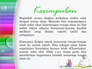 Kesimpulan
Begitulah secara ringkas perkaitan waktu solat
dengan warna alam. Manusia kini sememangnya
telah sedar akan kepentingan tenaga alam ini dan
inilah faktor adanya bermacam-macam kaedah
meditasi yang dicipta seperti taichi dan
sebagainya.

Semuanya dicipta untuk menyerap tenaga-tenaga
alam ke sistem tubuh. Kita sebagai umat Islam
sepatutnya bersyukur kerana telah di’kurniakan’
syariat solat oleh Allah s.w.t tanpa perlu kita
memikirkan bagaimana hendak menyerap tenaga
alam ini.
 