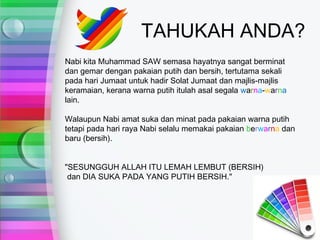 TAHUKAH ANDA?
Nabi kita Muhammad SAW semasa hayatnya sangat berminat
dan gemar dengan pakaian putih dan bersih, tertutama sekali
pada hari Jumaat untuk hadir Solat Jumaat dan majlis-majlis
keramaian, kerana warna putih itulah asal segala warna-warna
lain.

Walaupun Nabi amat suka dan minat pada pakaian warna putih
tetapi pada hari raya Nabi selalu memakai pakaian berwarna dan
baru (bersih).


"SESUNGGUH ALLAH ITU LEMAH LEMBUT (BERSIH)
 dan DIA SUKA PADA YANG PUTIH BERSIH."
 