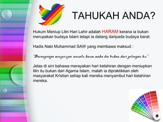 TAHUKAH ANDA?
Hukum Meniup Lilin Hari Lahir adalah HARAM kerana ia bukan
merupakan budaya Islam tetapi ia datang daripada budaya barat.

Hadis Nabi Muhammad SAW yang membawa maksud :

“Barangsiapa menyerupai sesuatu kaum maka dia bukan dari golongan ku.”

Jelas di sini bahawa merayakan hari kelahiran dengan meniupkan
lilin itu bukan dari Agama Islam, malah ia dipraktikkan oleh
masyarakat Kristian setiap kali mereka menyambut hari kelahiran
mereka.
 
