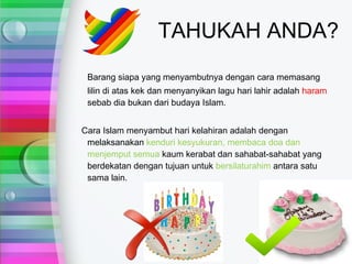TAHUKAH ANDA?
 Barang siapa yang menyambutnya dengan cara memasang
 lilin di atas kek dan menyanyikan lagu hari lahir adalah haram
 sebab dia bukan dari budaya Islam.


Cara Islam menyambut hari kelahiran adalah dengan
 melaksanakan kenduri kesyukuran, membaca doa dan
 menjemput semua kaum kerabat dan sahabat-sahabat yang
 berdekatan dengan tujuan untuk bersilaturahim antara satu
 sama lain.
 