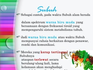 Subuh
Sebagai contoh, pada waktu Subuh alam berada

 dalam spektrum warna biru muda yang
 bersamaan dengan frekuensi tiroid yang
 mempengaruhi sistem metabolisma tubuh.

Jadi warna biru muda atau waktu Subuh
mempunyai rahsia berkaitan dengan penawar,
rezeki dan komunikasi.

 Mereka yang kerap tertinggal waktu
Subuhnya
 ataupun terlewat secara
 berulang-ulang kali, lama
 kelamaan akan menghadapi
 