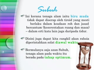 Subuh
Ini kerana tenaga alam iaitu biru muda
 tidak dapat diserap oleh tiroid yang mesti
   berlaku dalam keadaan roh dan jasad
 bercantum (keserentakan ruang dan masa)
– dalam erti kata lain jaga daripada tidur.

Disini juga dapat kita cungkil akan rahsia
diperintahkan solat diawal waktu.

Bermulanya saja azan Subuh,
tenaga alam pada waktu itu
berada pada tahap optimum.
 