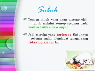 Subuh
Tenaga inilah yang akan diserap oleh
  tubuh melalui konsep resonan pada
waktu rukuk dan sujud.

Jadi mereka yang terlewat Subuhnya
  sebenar sudah mendapat tenaga yang
tidak optimum lagi.
 