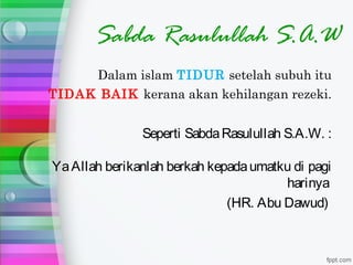 Sabda Rasulullah S.A.W
     Dalam islam TIDUR setelah subuh itu
TIDAK BAIK kerana akan kehilangan rezeki.


               Seperti Sabda Rasulullah S.A.W. :

Ya Allah berikanlah berkah kepada umatku di pagi
                                       harinya
                              (HR. Abu Dawud)
 