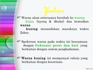 Zohor
 Warna alam seterusnya berubah ke warna
   hijau (isyraq & dhuha) dan kemudian
warna
   kuning menandakan masuknya waktu
Zohor.

Spektrum warna pada waktu ini bersamaan
 dengan frekuensi perut dan hati yang
berkaitan dengan sistem penghadaman.

Warna kuning ini mempunyai rahsia yang
berkaitan dengan keceriaan.
 