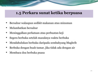 1.5 Perkara sunat ketika berpuasa
10
• Bersahur walaupun sedikit makanan atau minuman
• Melambatkan bersahur
• Meninggalkan perkataan atau perbuatan keji
• Segera berbuka setelah masuknya waktu berbuka
• Mendahulukan berbuka daripada sembahyang Maghrib
• Berbuka dengan buah tamar, jika tidak ada dengan air
• Membaca doa berbuka puasa
 