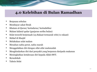 4.0 Kelebihan di Bulan Ramadhan
17
• Berpuasa sebulan
• Membayar zakat fitrah
• Khatam al-Quran/ bertadarus/ bertadabbur
• Malam lailatul qadar (ganjaran seribu bulan)
• Solat terawih berjemaah (23 Rakaat termasuk witir/11 rakaat)
• Iktikaf di Masjid
• Melakukan solat malam
• Menahan nafsu perut, nafsu marah
• Menggalakkan diri dengan sifat-sifat mahmudah
• Menghindarkan diri dari penyakit yang berpunca daripada makanan
• Meningkatkan ketakwaan diri kepada Allah SWT.
• Bersedekah
• Tahsin Solat
 