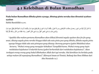 4.1 Kelebihan di Bulan Ramadhan
18
Pada bulan Ramadhan dibuka pintu syurga, ditutup pintu neraka dan dirantai syaitan-
syaitan
Sabda Rasulullah s.a.w;
ْ‫ح‬َ‫ر‬‫ُف‬ٌ ٌَْ‫ي‬‫ف‬ ُِ‫ٍشا‬ِْ‫اى‬ ُ‫ت٘اب‬َ‫أ‬ ْ‫قد‬ِّ‫ي‬ُ‫غ‬ٗ ِِّ‫اىج‬ ُ‫ج‬َ‫د‬‫ش‬ٍَٗ ٍِِ‫ٍاط‬َّ‫ش‬‫اى‬ ِ‫خ‬‫ذ‬َّ‫ف‬ُ‫ص‬ َُ‫ا‬َ‫ض‬ٍ َ‫س‬ ِ‫َٖش‬‫ش‬ ٍِ ٍ‫ح‬َ‫ي‬ٍَ‫ى‬ ُ‫ه‬ ََّٗ‫أ‬ َُ‫ا‬َ‫م‬ ‫ا‬َ‫ر‬ِ‫إ‬ٌٍْٖ‫تاب‬ ‫ٍْٖا‬ ْ‫ق‬َ‫ي‬‫ُغ‬ٌ ٌَْ‫ي‬‫ف‬ ِ‫ح‬َّْ‫اىج‬ ُ‫ت٘اب‬َ‫أ‬ ْ‫حد‬ِّ‫ر‬ُ‫ف‬ٗ ٌ‫تاب‬ ‫ا‬
ْ‫ش‬ ِ‫قص‬َ‫أ‬ ِّ‫ش‬َّ‫ش‬‫اى‬ ًَِ‫غ‬‫ا‬َ‫ت‬ ‫ٌٗا‬ ْ‫و‬ِ‫ث‬‫ق‬َ‫أ‬ ِ‫اىخٍش‬ ًَِ‫غ‬‫ا‬َ‫ت‬ ‫ٌا‬ ٍ‫د‬‫َا‬ٍُْ ‫ِي‬‫د‬‫َا‬ٌُْٗ.ِ‫ح‬َ‫ي‬ٍَ‫ى‬ َّ‫و‬ُ‫م‬ َ‫ىل‬َ‫ر‬ٗ ِ‫اس‬َّْ‫اى‬ ٍِ ٌ‫ء‬‫ا‬َ‫ق‬َ‫ر‬ُ‫ع‬ ‫ٗهلل‬
“Apabila tiba malam pertama Ramadhan akan diikat/dirantai segala syaitan dan jin-jin yang
sesat, ditutup segala pintu neraka hingga tidak ada satu pintu pun yang dibuka, dibuka segala pintu
syurga hingga tidak ada satu pintupun yang ditutup. Seorang penyeru (yakni Malaikat) akan
berseru; “Wahai orang yang mengejar kebaikan! Tampillah kamu. Wahai orang yang ingin
melakukan kejahatan! Undurlah kamu (yakni berhentilah dari melakukan kejahatan)”. Akan
terdapat orang-orang yang bakal dibebaskan Allah dari api neraka. Hal demikian itu berlaku pada
setiap malam (di sepanjang Ramadhan)”. (Riwayat Imam at-Tirmizi, Baihaqi dan Ibnu Hibban dari
Abu Hurairah r.a.)
 