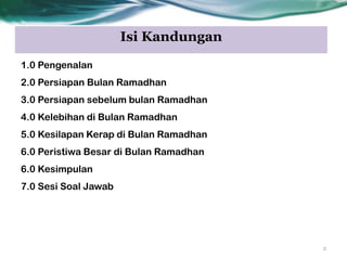 Isi Kandungan
1.0 Pengenalan
2.0 Persiapan Bulan Ramadhan
3.0 Persiapan sebelum bulan Ramadhan
4.0 Kelebihan di Bulan Ramadhan
5.0 Kesilapan Kerap di Bulan Ramadhan
6.0 Peristiwa Besar di Bulan Ramadhan
6.0 Kesimpulan
7.0 Sesi Soal Jawab
2
 