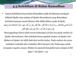 4.3 Kelebihan di Bulan Ramadhan
20
• Antara kelebihan besar bulan Ramadhan ialah di dalamnya terdapat
lalilatul-Qadar atau malam al-Qadar (kemuliaan) yang dinyatakan
keistimewaannya secara khusus oleh Allah dalam surah al-Qadr;
َ‫ش‬ ِ‫ف‬ْ‫ى‬َ‫أ‬ ٍِِْ ٌ‫ْش‬ٍَ‫خ‬ ِ‫س‬ْ‫ذ‬َ‫ق‬ْ‫اى‬ ُ‫ح‬َ‫ي‬ٍَْ‫ى‬ ِ‫س‬ْ‫ذ‬َ‫ق‬ْ‫اى‬ ُ‫ح‬َ‫ي‬ٍَْ‫ى‬ ‫ا‬ٍَ َ‫اك‬ َ‫س‬ْ‫د‬َ‫أ‬ ‫ا‬ٍَ َٗ ِ‫س‬ْ‫ذ‬َ‫ق‬ْ‫اى‬ ِ‫ح‬َ‫ي‬ٍَْ‫ى‬ ًِ‫ف‬ ُٓ‫َا‬ْْ‫ى‬ َ‫ز‬َّْ‫أ‬ ‫ا‬َِّّ‫إ‬ٍ‫ش‬ْٖ‫ا‬ٍَِٖ‫ف‬ ُُُّٗ‫اىش‬ َٗ ُ‫ح‬َ‫ن‬ِ‫ئ‬َ‫ال‬ََْ‫اى‬ ُ‫ه‬َّ‫َز‬َْ‫ذ‬
ِ‫ش‬ْ‫ج‬َ‫ف‬ْ‫اى‬ ِ‫ع‬َ‫ي‬ْ‫ط‬ٍَ ‫ى‬َّ‫ر‬َ‫ح‬ ًَِٕ ًٌَ‫ال‬َ‫س‬ ٍ‫ش‬ٍَْ‫أ‬ ِّ‫و‬ُ‫م‬ ٍِِْ ٌِِّْٖ‫ت‬ َ‫س‬ ُِْ‫ر‬ِ‫إ‬ِ‫ت‬
“Sesungguhnya Kami telah menurunkannya (Al Qur‟an) pada malam al-
Qadar (kemuliaan). Dan tahukah kamu apakah malam al-Qadar itu?
Malam al-Qadar itu lebih baik dari seribu bulan. Pada malam itu turun
malaikat-malaikat dan malaikat Jibril dengan izin Tuhannya untuk
mengatur segala urusan. Malam itu (penuh) kesejahteraan sampai terbit
fajar”. (al-Qadr: 1-5)
 