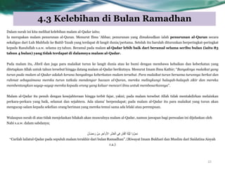 4.3 Kelebihan di Bulan Ramadhan
21
Dalam surah ini kita melihat kelebihan malam al-Qadar iaitu;
Ia merupakan malam penurunan al-Quran. Menurut Ibnu „Abbas; penurunan yang dimaksudkan ialah penurunan al-Quran secara
sekaligus dari Luh Mahfudz ke Baitil-„Izzah yang terdapat di langit dunia/pertama. Setelah itu barulah diturunkan berperingkat-peringkat
kepada Rasulullah s.a.w. selama 23 tahun. Beramal pada malam al-Qadar lebih baik dari beramal selama seribu bulan (iaitu 83
tahun 4 bulan) yang tidak terdapat di dalamnya malam al-Qadar.
Pada malam itu, Jibril dan juga para malaikat turun ke langit dunia atau ke bumi dengan membawa kebaikan dan keberkatan yang
ditetapkan Allah untuk tahun tersebut hingga datang malam al-Qadar berikutnya. Menurut Imam Ibnu Kathir; “Banyaknya malaikat yang
turun pada malam al-Qadar adalah kerana banyaknya keberkatan malam tersebut. Para malaikat turun bersama turunnya berkat dan
rahmat sebagaimana mereka turun tatkala mendengar bacaan al-Quran, mereka melingkungi halaqah-halaqah zikir dan mereka
membentangkan sayap-sayap mereka kepada orang yang keluar mencari ilmu untuk membesarkannya”.
Malam al-Qadar itu penuh dengan kesejahteraan hingga terbit fajar, yakni; pada malam tersebut Allah tidak mentakdirkan melainkan
perkara-perkara yang baik, selamat dan sejahtera. Ada ulama‟ berpendapat; pada malam al-Qadar itu para malaikat yang turun akan
mengucap salam kepada sekelian orang beriman yang mereka temui sama ada lelaki atau perempuan.
Walaupun surah di atas tidak menjelaskan bilakah akan munculnya malam al-Qadar, namun jawapan bagi persoalan ini dijelaskan oleh
Nabi s.a.w. dalam sabdanya;
‫ا‬ ْٗ َّ‫ذحش‬َُْ‫ا‬َ‫ض‬ٍََ‫س‬ ٍِِْ ِ‫ش‬ ِ‫خ‬ْ‫ا‬ ََٗ‫أل‬‫ا‬ ِ‫ش‬ْ‫ش‬َ‫ع‬ْ‫اى‬ ًِ‫ف‬ ِ‫ْس‬‫ذ‬َ‫ق‬ْ‫اى‬ َ‫ح‬َ‫ي‬ٍَْ‫ى‬
“Carilah lailatul-Qadar pada sepuluh malam terakhir dari bulan Ramadhan”. (Riwayat Imam Bukhari dan Muslim dari Saidatina Aisyah
r.a.)
 