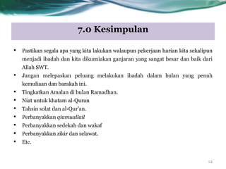 7.0 Kesimpulan
24
• Pastikan segala apa yang kita lakukan walaupun pekerjaan harian kita sekalipun
menjadi ibadah dan kita dikurniakan ganjaran yang sangat besar dan baik dari
Allah SWT.
• Jangan melepaskan peluang melakukan ibadah dalam bulan yang penuh
kemuliaan dan barakah ini.
• Tingkatkan Amalan di bulan Ramadhan.
• Niat untuk khatam al-Quran
• Tahsin solat dan al-Qur‟an.
• Perbanyakkan qiamuallail
• Perbanyakkan sedekah dan wakaf
• Perbanyakkan zikir dan selawat.
• Etc.
 