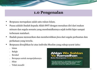 1.0 Pengenalan
• Berpuasa merupakan salah satu rukun Islam.
• Puasa adalah ibadah kepada Allah SWT dengan menahan diri dari makan
minum dan segala sesuatu yang membatalkannya sejak terbit fajar sampai
terbenam matahari.
• Ibadah puasa mensucikan dan membersihkan jiwa dari segala perbuatan dan
perkataan yang tercela.
• Berpuasa diwajibkan ke atas individu Muslim yang cukup syarat iaitu:
o Islam
o Baligh
o Berakal
o Berupaya untuk mengerjakannya
o Sihat
o Tidak musafir
4
 