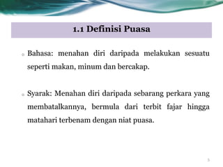 1.1 Definisi Puasa
o Bahasa: menahan diri daripada melakukan sesuatu
seperti makan, minum dan bercakap.
o Syarak: Menahan diri daripada sebarang perkara yang
membatalkannya, bermula dari terbit fajar hingga
matahari terbenam dengan niat puasa.
5
 