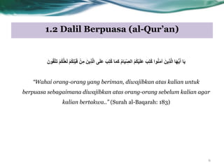 1.2 Dalil Berpuasa (al-Qur’an)
‫ا‬َ‫ي‬َ‫ب‬ِ‫ت‬ُ‫ك‬ ‫ْا‬ٌَُ‫ه‬‫آ‬ َ‫ِيي‬‫ذ‬َّ‫ل‬‫ا‬ ‫ا‬َُِّ‫ي‬َ‫أ‬ُ‫م‬‫ا‬َ‫ي‬ّ ِ‫الص‬ ُ‫ن‬ُ‫ك‬ْ‫ي‬َ‫ل‬َ‫ع‬ْ‫ن‬ُ‫ك‬َّ‫ل‬َ‫ع‬َ‫ل‬ ْ‫ن‬ُ‫ك‬ِ‫ل‬ْ‫ب‬َ‫ق‬ ْ‫ي‬ِ‫ه‬ َ‫ِيي‬‫ذ‬َّ‫ل‬‫ا‬ ‫ى‬َ‫ل‬َ‫ع‬ َ‫ب‬ِ‫ت‬ُ‫ك‬ ‫ا‬َ‫و‬َ‫ك‬َ‫ْى‬ُ‫ق‬َّ‫ت‬َ‫ت‬
“Wahai orang-orang yang beriman, diwajibkan atas kalian untuk
berpuasa sebagaimana diwajibkan atas orang-orang sebelum kalian agar
kalian bertakwa..” (Surah al-Baqarah: 183)
6
 