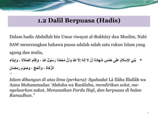 1.2 Dalil Berpuasa (Hadis)
Dalam hadis Abdullah bin Umar riwayat al-Bukhâry dan Muslim, Nabi
SAW menerangkan bahawa puasa adalah salah satu rukun Islam yang
agung dan mulia,
•َّ‫ص‬‫ال‬ ِ‫ام‬َ‫ق‬ِ‫إ‬َّ ، ِ َّ‫َّللا‬ ُ‫ل‬ُْ‫س‬َ‫ر‬ ‫ًا‬‫د‬َّ‫و‬َ‫ح‬ُ‫ه‬ َّ‫ى‬َ‫أ‬َّ ُ َّ‫َّللا‬ َّ‫ال‬ِ‫إ‬ َََ‫ل‬ِ‫إ‬ َ‫ال‬ ْ‫ى‬َ‫أ‬ ِ‫ة‬َ‫د‬‫ا‬ََِ‫ش‬ ٍ‫س‬ْ‫و‬َ‫خ‬ ‫ى‬َ‫ل‬َ‫ع‬ ُ‫م‬َ‫ال‬ْ‫س‬ِ‫اإل‬ َ‫ي‬ٌُِ‫ب‬َ‫ال‬ِ‫اء‬َ‫ت‬‫ي‬ِ‫إ‬َّ ، ِ‫ة‬
َ‫اى‬َ‫ض‬َ‫ه‬َ‫ر‬ ِ‫م‬ َْْ‫ص‬ َّ ، ِّ‫ج‬َ‫ح‬ْ‫ل‬‫ا‬َّ ، ِ‫ة‬‫َا‬‫ك‬َّ‫الز‬
“
Islam dibangun di atas lima (perkara): Syahadat Lâ Ilâha Illallâh wa
Anna Muhammadan „Abduhu wa Rasûluhu, mendirikan solat, me-
ngeluarkan zakat, Menunaikan Fardu Haji, dan berpuasa di bulan
Ramadhan.”
7
 