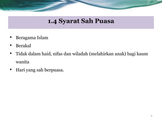 1.4 Syarat Sah Puasa
9
• Beragama Islam
• Berakal
• Tidak dalam haid, nifas dan wiladah (melahirkan anak) bagi kaum
wanita
• Hari yang sah berpuasa.
 