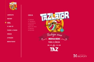 CONTEXTO IDEIA
O QUE É?
INSIGHT
PASSO A PASSO
RESULTADOS
IDEIA
VÍDEOS
do
taz
para a língua
mensagens
Traduza suasATIVAcÃO
Criamos
o Tazlator,
o primeiro
tradutor
que só uma
criatura
entende.
 
