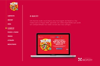 CONTEXTO O QUE É?
O QUE É?
INSIGHT
PASSO A PASSO
RESULTADOS
IDEIA
VÍDEOS
Um hotsite onde você digita uma mensagem de Natal e o Taz
traduz para a língua dele, gerando um vídeo legendado que pode
ser compartilhado nas redes sociais dos seus amigos.
ATIVAcÃO
 