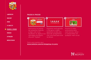 CONTEXTO PASSO A PASSO
O QUE É?
INSIGHT
PASSO A PASSO
RESULTADOS
IDEIA
VÍDEOS
Você entra no hotsite
da campanha, fazendo
o login com o seu
Facebook. Aí, digita a sua
mensagem de Natal e
clica em “ Tazlate”.
Enquanto você aguarda
o Taz gerar o vídeo,
aparecerá na tela uma
barra de carregamento
com uma frase para você
se distrair.
Pronto! O vídeo
está pronto para
você assistir, salvar
e compartilhar em
qualquer rede social.
Você entra no hotsite Enquanto você aguarda Pronto! O vídeo
ATIVAcÃO
Teste você mesmo aqui:
www.tazlator.com.br/shopping-rio-poty
1 2 3
 