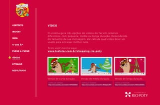 CONTEXTO VÍDEO
O QUE É?
INSIGHT
PASSO A PASSO
RESULTADOS
IDEIA
VÍDEOS
O sistema gera três opções de vídeos do Taz em cenários
diferentes, com pequena, média ou longa duração. Dependendo
do tamanho da sua mensagem, ele calcula qual vídeo deve ser
usado para encaixar melhor nela.
Teste você mesmo aqui:
www.tazlator.com.br/shopping-rio-poty
Versão de curta duração.
Confira um exemplo:
https://www.youtube.com/watch?v=NrF03E3NtU0
Confira um exemplo:
https://www.youtube.com/watch?v=WfJZqZLuWTY
Confira um exemplo:
https://www.youtube.com/watch?v=NGh3mEUhN3o
Versão de média duração. Versão de longa duração.
ATIVAcÃO
 
