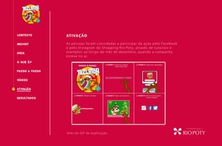 CONTEXTO ATIVAÇÃO
O QUE É?
INSIGHT
PASSO A PASSO
RESULTADOS
IDEIA
VÍDEOS
As pessoas foram convidadas a participar da ação pelo Facebook
e pelo Instagram do Shopping Rio Poty, através de tutoriais e
exemplos ao longo do mês de dezembro, quando a campanha
esteve no ar.
Telas do GIF de explicação.
ATIVAcÃO
 