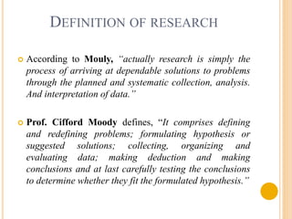 DEFINITION OF RESEARCH 
 According to Mouly, “actually research is simply the 
process of arriving at dependable solutions to problems 
through the planned and systematic collection, analysis. 
And interpretation of data.” 
 Prof. Cifford Moody defines, “It comprises defining 
and redefining problems; formulating hypothesis or 
suggested solutions; collecting, organizing and 
evaluating data; making deduction and making 
conclusions and at last carefully testing the conclusions 
to determine whether they fit the formulated hypothesis.” 
 
