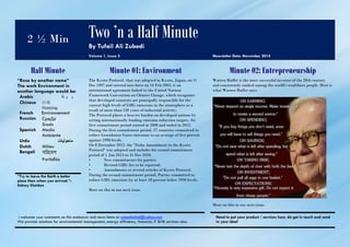 2 ½ Min 
Two ’n a Half Minute 
By Tufail Ali Zubedi 
Volume 1, Issue 2 Newsletter Date: November 2014 
Half Minute Minute 01: Environment Minute 02: Entrepreneurship 
“Rose by another name” 
The work Environment in 
another language would be: 
Arabic ب ي ئة 
Chinese 环境 
Huánjìng 
French Environnement 
Russian CpeДа 
Sreda 
Spanish Medio 
Ambiente 
Urdu ماحولیات 
Dutch Milieu 
Bengali 
Paribēśa 
The Kyoto Protocol, that was adopted in Kyoto, Japan, on 11 
Dec 1997 and entered into force on 16 Feb 2005, is an 
international agreement linked to the United Nations 
Framework Convention on Climate Change, which recognizes 
that developed countries are principally responsible for the 
current high levels of GHG emissions in the atmosphere as a 
result of more than 150 years of industrial activity. 
The Protocol places a heavier burden on developed nations by 
setting internationally binding emission reduction targets. Its 
first commitment period started in 2008 and ended in 2012. 
During the first commitment period, 37 countries committed to 
reduce Greenhouse Gases emissions to an average of five percent 
against 1990 levels. 
On 8 December 2012, the "Doha Amendment to the Kyoto 
Protocol" was adopted and includes for second commitment 
period of 1 Jan 2013 to 31 Dec 2020: 
• New commitments for parties; 
• Revised GHG list to be reported; 
• Amendments to several articles of Kyoto Protocol. 
During the second commitment period, Parties committed to 
reduce GHG emissions by at least 18 percent below 1990 levels. 
More on this in our next issue. 
Warren Buffet is the most successful investor of the 20th century 
and consistently ranked among the world's wealthiest people. Here is 
what Warren Buffet says: 
More on this in our next issue. 
“Try to leave the Earth a better 
place than when you arrived.”- 
Sidney Sheldon 
I welcome your comments on this endeavor and news items at zubeditufail@yahoo.com 
We provide solutions for environmental management, energy efficiency, financial, IT &HR services also. 
Need to put your product / services here, do get in touch and send 
in your idea! 
