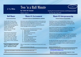 2 ½ Min Two ’n a Half Minute
By Tufail Ali Zubedi Creating Environmental Awareness and Entrepreneurship !!
Volume 1, Issue 11: Newsletter Date: August 2015
Half Minute Minute 01: Environment Minute 02: Entrepreneurship
Environmental News
Aug 06, 2015: 70 years have
passed since the United States
dropped Atomic Bombs on the
cities of Hiroshima and Nagasaki,
in Japan, killing 400,000+
people, and affecting
generations more through
nuclear radiation.
Global Nuclear Disarmament
seems a long way off. At the
start of 2015, some 15,850
nuclear weapons were held in
stock by nine states: the USA,
Russia, China, India, Pakistan,
Israel, Britain, France, and North
Korea.
10 MAJOR CAUSES OF ENVIRONMENTAL DAMAGE
Every year many conferences are held to create awareness
about environmental degradation around us and form the
basis of new tools like CDM (Clean Development
Mechanism) and Carbon credits to protect and prevent
further damage to the environment.
Ten major causes for The Environmental Damage:
1. High quantity of Exhaust gases
2. Deforestation
3. High number of industries
4. Chemical effluents
5. Transport
6. Unprecedented Construction
7. Secondary Pollutants
8. Ruinous agricultural policies
9. The Population Explosion
10. Unplanned Land-use policies
More on these topics in coming issues. Be sure not to miss
them.
Source: Environment-Today.org
Financial Advisors & Social Media
Launching a career as a financial adviser involves many
challenges. The common most being those of the security
background checks and hiring process at brokerage houses
apart from the academic qualifications.
Once hired, the difficult part is building your customer base.
Without customers, you cannot survive for long in this
commission-based field. Different customer acquisition
methods work better for different advisers.
While the first step to gaining customers is good marketing and
coming up with an effective message, the next step is putting
that message at a place where a higher number of prospective
customers are likely to see it and pay attention to it.
By 2015, the average Internet user spends 1.72 hours per day
on social media that includes time surfing popular social sites,
such as Facebook, Instagram, Twitter as well as minutes on
mobile devices.
Source: Investopedia.com
“There is a sufficiency in the world
for man's need but not for man's
greed”. -Mohandas K. Gandhi
I welcome your comments on this endeavor and your news at
TwoAndaHalfMinute@gmail.com
We provide solutions for environmental management, energy
efficiency, financial, IT &HR services also.
Need to put your product / services here, do get in touch and send in your
idea!
CIRCULATION
1500+
PROFESSIONALS
 