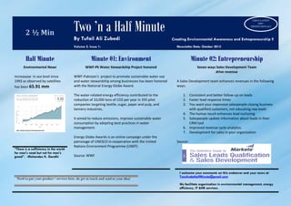 2 ½ Min Two ’n a Half Minute
By Tufail Ali Zubedi Creating Environmental Awareness and Entrepreneurship !!
Volume 2, Issue 1: Newsletter Date: October 2015
Half Minute Minute 01: Environment Minute 02: Entrepreneurship
Environmental News
Increaaase in sea level since
1993 as observed by satellites
has been 65.91 mm
WWF-Pk Water Stewardship Project honored
WWF-Pakistan’s project to promote sustainable water use
and water stewardship among businesses has been honored
with the National Energy Globe Award.
The water-related energy efficiency contributed to the
reduction of 10,000 tons of CO2 per year in 335 pilot
companies targeting textile, sugar, paper and pulp, and
tannery industries.
It aimed to reduce emissions, improve sustainable water
consumption by adopting best practices in water
management.
Energy Globe Awards is an online campaign under the
patronage of UNESCO in cooperation with the United
Nations Environment Programme (UNEP).
Source: WWF
Seven ways Sales Development Team
drive revenue
A Sales Development team enhances revenues in the following
ways:
1. Consistent and better follow-up on leads
2. Faster lead response times
3. You want your expensive salespeople closing business
with qualified customers, not educating raw leads
4. The human touch enhances lead nurturing
5. Salespeople update information about leads in their
CRM tool
6. Improved revenue cycle analytics.
7. Development for sales in your organization
Source:
“There is a sufficiency in the world
for man's need but not for man's
greed”. -Mohandas K. Gandhi
I welcome your comments on this endeavor and your news at
TwoAndaHalfMinute@gmail.com
We facilitate organization in environmental management, energy
efficiency, IT &HR services.
Need to put your product / services here, do get in touch and send in your idea!
CIRCULATION
1600+
PROFESSIONALS
 