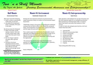 I welcome your comments at TwoAndaHalfMinute@gmail.com
We facilitate organization in environmental management, energy efficiency, IT
& HR / financial services.
Need to put your product / services here, do get in touch and send in
your idea!
Volume 2, Issue 4: Newsletter Date: January 2016
Half Minute Minute 01: Environment Minute 02: Entrepreneurship
Environmental Trivia
Who hasn’t heard the following:
 Earth’s surface is covered with
70.9% water, 29.1% land.
 Only about 3% of total earth
water is drinkable, 97% water
is salt water
But did you know the following?
 Water of the lakes, ponds,
swamps, streams, rivers and
all other surface water make
only 0.3% of the earth’s fresh
water.
 68.7 % is frozen in glaciers
and about 30% is ground
water.
 Australia is the driest
populated continent of the
world with average rainfall of
about 469 mm annually
against world average rainfall
of 746 mm.
Stakeholder Analysis in EIA
Perhaps the most important activity for any Environmental
Impact Assessment study is to conduct an Environmental Impact
Assessment.
“Stakeholder analysis is the process of identifying the individuals
or groups that are likely to affect or be affected by a proposed
action, and sorting them according to their impact on the action
and the impact the action will have on them1
”.
This is used to assess how the interests of stakeholders may be
addressed. Such Mapping exercise may be done through a lot of
ways but the most commonly used is based on power to
influence and legitimacy of each stakeholder’s relationship with
the organization
The results of this exercise may answer the fundamental
question of "which groups deserve / require project’s attention,
and which do not?"
Source: Wikipedia
Sales Person
Sales operation is the backbone for any type of business and
the most important aspect for run and grow any business.
Most entrepreneurs find themselves often in situations
where they need to sale either their products or their
services.
In order to make sales and grow your business, one must
master these basic skills‡
:
 Listening Skills
 Effective Communication Skills
 Problem Solving Skills
 Interpersonal Skills
 Organization Skills
 Slef-Motivation Skills
 Persuasion Skills
 Customer Service Skills
 Integrity
‡
Basic Selling Skills-MTD Training
“What's the use of a fine house if
you haven't got a tolerable planet
to put it on?” -Henry David Thoreau
Circulation 3000+
Professionals
 