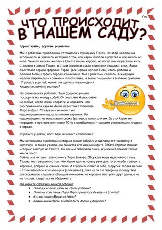 Здравствуйте, дорогие родители!
Мы с ребятами продолжаем готовиться к празднику Песах. На этой недели мы
вспоминали и узнавали историю о том, как евреи попали в рабство и как вышли из
него. Сначала евреям жилось в Египте очень хорошо, но когда они перестали жить
отдельно в земле Гошен, и стали селиться среди египтян и подражать им, Ашем
ожесточил сердце фараона. Евреи (все, кроме колена Леви) стали рабами и
должны были строить города-хранилища. Мы с ребятами сделали 3-хмерную
модель пирамиды из спичек и пластилина, а также пирамиды в технике оригами.
Спросите у детей, можно ли сделать пирамиду из
квадратов разного размера?
Нагрузив евреев работой, Паро (фараон) решил
поссорить их между собой. Он знал, что Ашем очень
не любит, когда люди ссорятся, и надеялся, что
рассорившимся евреям Ашем перестанет помогать.
Паро выбрал 70 евреев и назначил их
надсмотрщиками над остальными евреями. Но
надсмотрщики не наказывали своих братьев, а помогали им. За это Ашем их
наградил: в пустыне они стали 70-ю старейшинами – самыми уважаемыми людьми
в народе.
Спросите у детей, кого Тора называет «злодеем»?
Мы вспомнили с ребятами историю Моше рабейну и сделали его «визитную
карточку», а также узнали, как пишется его имя на иврите. Ребята хорошо помнят
историю выхода из Египта, так как мы говорили о ней, изучая недельные главы
книги Шмот.
Сейчас мы читаем третью книгу Торы Ваикра. Обсуждая нашу недельную главу
Тазриа, мы говорили о том, что Ашем дал человеку речь для того, чтобы говорить
хорошие, добрые и нужные слова. А говорить плохо о себе, о других людях нельзя
– это называется «Лашон а-ра» (злоязычие), даже если ты говоришь правду. Мы
договорились стараться обращать внимание на хорошие поступки друг друга, а не
на плохие; стараться не ябедничать.
Вы можете спросить вашего ребенка:
 Почему колено Леви не стали рабами?
 Почему советнику Паро Итро пришлось бежать из Египта?
 Кто вытащил Моше из Нила?
 Каким министром захотел быть Моше у фараона?
‫בס"ד‬
 