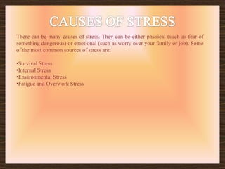 CAUSES OF STRESSThere can be many causes of stress. They can be either physical (such as fear of something dangerous) or emotional (such as worry over your family or job). Some of the most common sources of stress are:Survival Stress