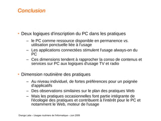 Conclusion  Deux logiques d'inscription du PC dans les pratiques le PC comme ressource disponible en permanence  vs.  utilisation ponctuelle liée à l'usage Les applications connectées stimulent l'usage always-on du PC Ces dimensions tendent à rapprocher la conso de contenus et services sur PC aux logiques d'usage TV et radio Dimension routinière des pratiques Au niveau individuel, de fortes préférences pour un poignée d'applicatifs Des observations similaires sur le plan des pratiques Web Mais les pratiques occasionnelles font partie intégrante de l'écologie des pratiques et contribuent à l'intérêt pour le PC et notamment le Web, moteur de l'usage   Orange Labs – Usages routiniers de l'informatique – Juin 2009 