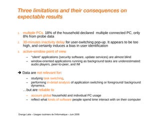 Three limitations and their consequences on expectable results multiple PCs.  18% of the household declared  multiple connected PC, only 8% from probe data 30-minutes inactivity delay  for user-switching pop-up. It appears to be too high, and certainly induces a bias in user identification active-window point of view "silent" applications (security software, update services) are almost blind window-oriented applications running as background tasks are underestimated: audio players, peer-to-peer, and IM    Data are  not relevant for :  studying  task switching ,  performing  in-detail analysis  of application switching or foreground/ background dynamics.  … but are  reliable to account global  household and individual PC usage reflect what  kinds of software  people spend time interact with on their computer     Orange Labs – Usages routiniers de l'informatique – Juin 2009 