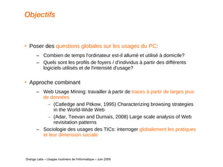 Objectifs Poser des  questions globales sur les usages du PC : Combien de temps l'ordinateur est-il allumé et utilisé à domicile? Quels sont les profils de foyers / d'individus à partir des différents logiciels utilisés et de l'intensité d'usage? Approche combinant Web Usage Mining: travailler à partir de  traces à partir de larges jeux de données (Catledge and Pitkow, 1995) Characterizing browsing strategies in the World-Wide Web (Adar, Teevan and Dumais, 2008) Large scale analysis of Web revisitation patterns Sociologie des usages des TICs: interroger  globalement les pratiques et leur dimension sociale   Orange Labs – Usages routiniers de l'informatique – Juin 2009 