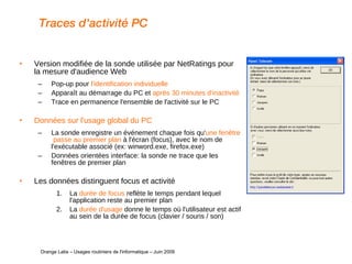 Traces d'activité PC Version modifiée de la sonde utilisée par NetRatings pour la mesure d'audience Web Pop-up pour  l'identification individuelle Apparaît au démarrage du PC et  après 30 minutes d'inactivité  Trace en permanence l'ensemble de l'activité sur le PC Données sur l'usage global du PC La sonde enregistre un événement chaque fois qu' une fenêtre  passe au premier plan  à l'écran (focus), avec le nom de l'exécutable associé (ex: winword.exe, firefox.exe) Données orientées interface: la sonde ne trace que les fenêtres de premier plan Les données distinguent focus et activité La  durée de focus  reflète le temps pendant lequel l'application reste au premier plan La  durée d'usage  donne le temps où l'utilisateur est actif au sein de la durée de focus (clavier / souris / son)   Orange Labs – Usages routiniers de l'informatique – Juin 2009 