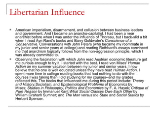 Libertarian Influence American imperialism, disarmament, and collusion between business leaders and government. And I became an anarcho-capitalist. I had been a near anarchist before when I was under the influence of Thoreau, but I back-slid a bit when I read Ayn Rand's books and Barry Goldwater's  Conscience of a Conservative . Conversations with John Peters (who became my roommate in my junior and senior years at college) and reading Rothbard's essays convinced me that anarchism logically follows from the non-aggression principle, which I was already committed to. Observing the fascination with which John read Austrian economic literature got me curious enough to try it. I started with the best. I read von Mises'  Human Action  on my summer vacation between my junior and senior years. I now believe that no one is well educated unless they have read  Human Action . I spent more time in college reading books that had nothing to do with the courses I was taking than I did studying for my courses--and my grades reflected this. The books that influenced me during this period include:  Theory and History , Socialism , and  Epistemological Problems of Economics  by Mises;  Studies in Philosophy, Politics and Economics  by F. A. Hayek;  Critique of Pure Reason  by Immanuel Kant; What Social Classes Owe Each Other  by William Graham Sumner; and  The Man versus the State  and  Social Statics  by Herbert Spencer. 