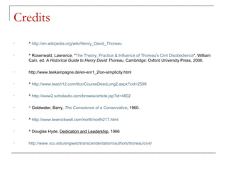 Credits ^  http://en.wikipedia.org/wiki/Henry_David_Thoreau   ^ Rosenwald, Lawrence. " The Theory, Practice & Influence of Thoreau's Civil Disobedience ". William Cain, ed.  A Historical Guide to Henry David Thoreau . Cambridge: Oxford University Press, 2006.  http://www.teekampagne.de/en-en/1_2/on-simplicity.html ^  http://www.teach12.com/ttcx/CourseDescLong2.aspx?cid=2598   ^  http://www2.scholastic.com/browse/article.jsp?id=4802   ^  Goldwater, Barry,  The Conscience of a Conservative , 1960.  ^  http://www.lewrockwell.com/north/north217.html   ^ Douglas Hyde,  Dedication and Leadership , 1966  http://www.vcu.edu/engweb/transcendentalism/authors/thoreau/civil/   