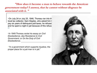 "How does it become a man to behave towards the American government today? I answer, that he cannot without disgrace be associated with it. "   On July 24 or July 25, 1846, Thoreau ran into the local tax collector, Sam Staples, who asked him to pay six years of delinquent poll taxes, he refused and he spent a night in jail because of this refusal.  [2] In 1849 Thoreau wrote his essay on  Civil Disobedience , aka  Resistance to Civil Government,  or  On the Duty of Civil Disobedience .  “ In a government which supports injustice, the proper place for a just man is in jail.” 