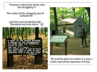 Thoreau’s advice for those who are struggling in  “ the midst of this chopping sea of civilized life”  and feel over-burdened with “thousand-and-one items.” [3]  “By working about six weeks in a year, I could meet all the expenses of living.”  