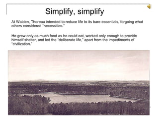At Walden, Thoreau intended to reduce life to its bare essentials, forgoing what others considered “necessities.”  He grew only as much food as he could eat, worked only enough to provide himself shelter, and led the “deliberate life,” apart from the impediments of “civilization.”  Simplify, simplify 
