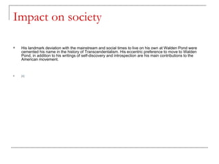 Impact on society His landmark deviation with the mainstream and social times to live on his own at Walden Pond were cemented his name in the history of Transcendentalism. His eccentric preference to move to Walden Pond, in addition to his writings of self-discovery and introspection are his main contributions to the American movement.  [4] 