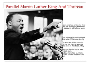 Parallel Martin Luther King And Thoreau [5] In college, Martin had read an essay by Henry David Thoreau. Thoreau was an American writer who lived more than 100 years ago. He believed that a man had the right to disobey any law he thought was evil or unjust. Once Thoreau did not pay his taxes as a protest against slavery. He was put in jail. A friend came to visit him. "Why are you in jail?" the friend asked. "Why are you out of jail?" he answered. THOREAU AND GANDHI King liked Thoreau's idea — that men should not obey evil or unjust laws. And he began to search harder for a way to fight against evil. He read books by the world's great thinkers and writers. Then one day, he heard a speech about the great leader of India, Mahatma Gandhi. Gandhi had won freedom for his country from British rule (1947). And he had done it in a very unusual way. From the start, he told his people not to use violence against the British. He told them to resist the British by peaceful means only. They would march. They would sit down or lie down in the streets. They would strike. They would boycott (refuse to buy) British goods. Gandhi had also read Thoreau's essay. He, too, believed that men had the right to disobey unjust laws. Like Thoreau, he believed that men should gladly go to jail when they break such laws. "Fill the jails," Gandhi said. But — never use violence. Violence only brings about more hate and more violence. Gandhi told his people to meet body force with soul force. He told them to meet hate with love. Gandhi called this "war without violence." And it helped India gain its freedom. 