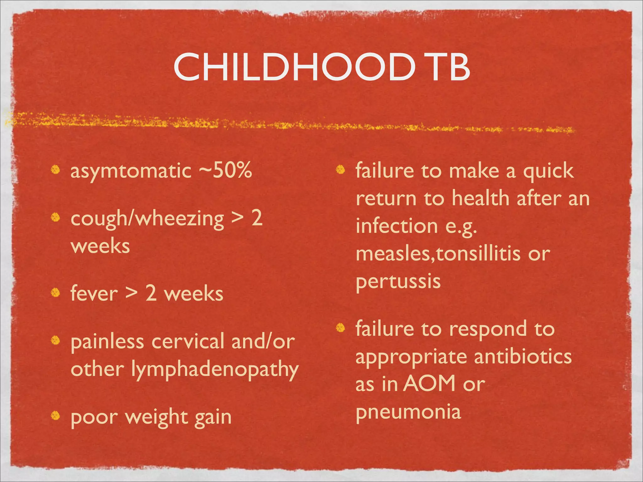 CHILDHOOD TB

asymtomatic ~50%           failure to make a quick
                           return to health after an
cough/wheezing > 2         infection e.g.
weeks                      measles,tonsillitis or
                           pertussis
fever > 2 weeks
                           failure to respond to
painless cervical and/or
                           appropriate antibiotics
other lymphadenopathy
                           as in AOM or
poor weight gain           pneumonia
 