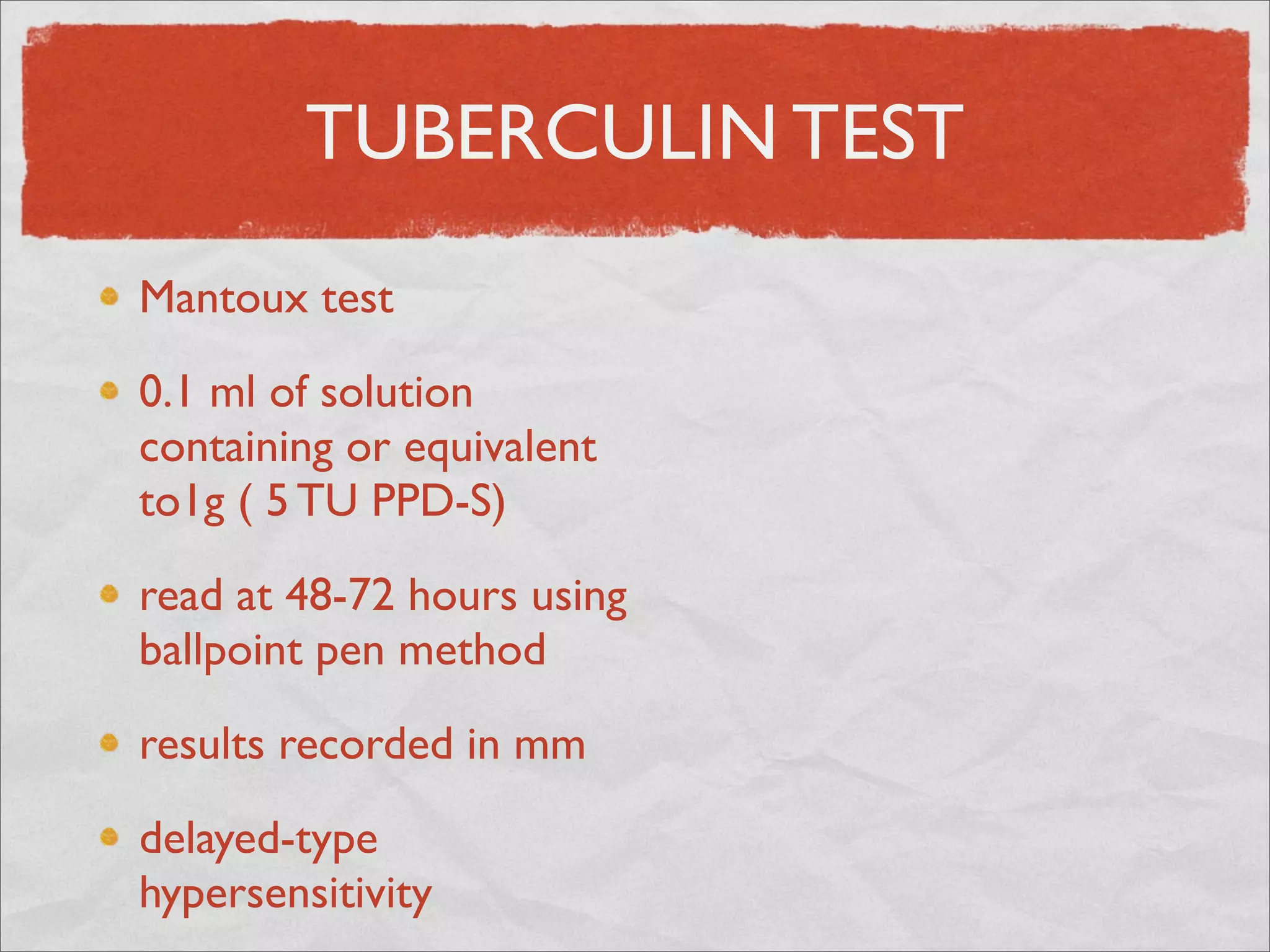 TUBERCULIN TEST
Mantoux test

0.1 ml of solution
containing or equivalent
to1g ( 5 TU PPD-S)

read at 48-72 hours using
ballpoint pen method

results recorded in mm

delayed-type
hypersensitivity
 